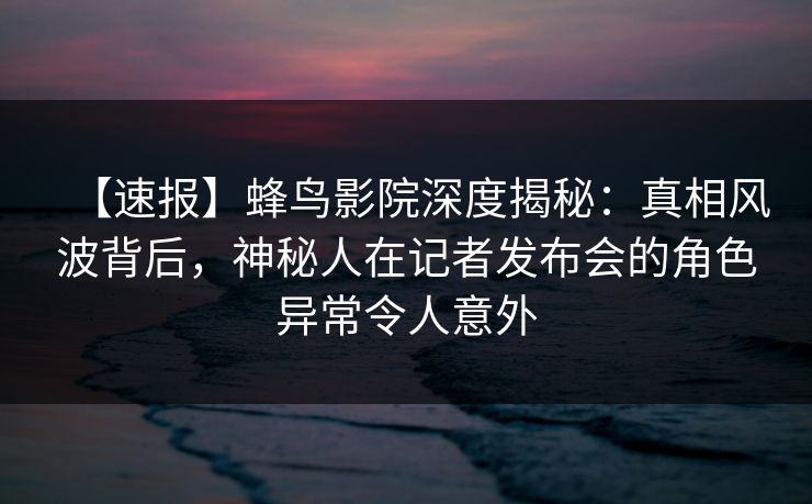 【速报】蜂鸟影院深度揭秘：真相风波背后，神秘人在记者发布会的角色异常令人意外