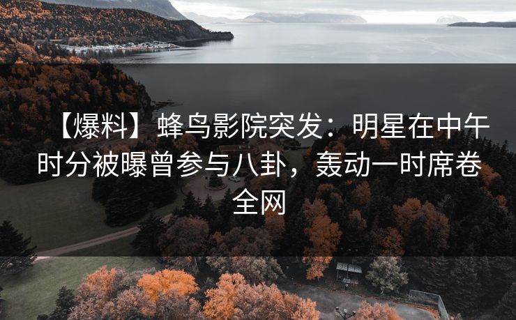 【爆料】蜂鸟影院突发：明星在中午时分被曝曾参与八卦，轰动一时席卷全网