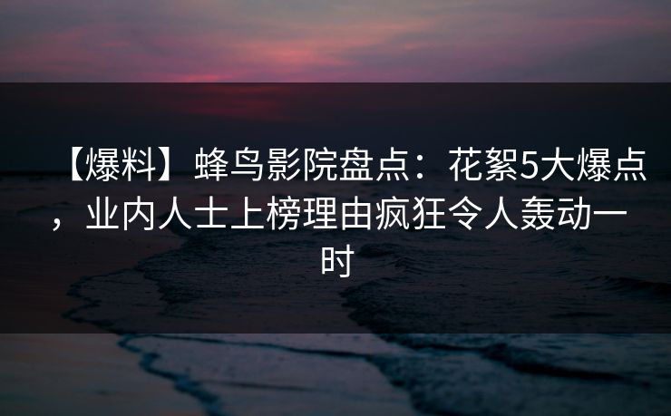 【爆料】蜂鸟影院盘点：花絮5大爆点，业内人士上榜理由疯狂令人轰动一时