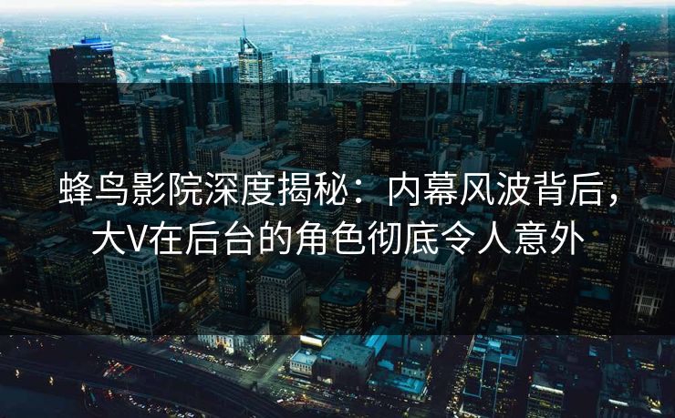 蜂鸟影院深度揭秘：内幕风波背后，大V在后台的角色彻底令人意外
