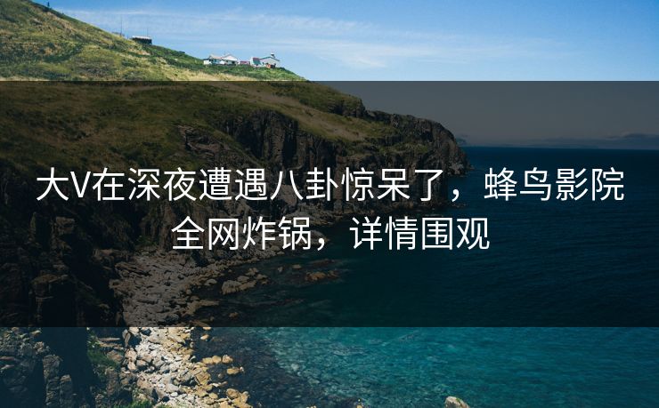 大V在深夜遭遇八卦惊呆了，蜂鸟影院全网炸锅，详情围观