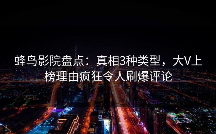 蜂鸟影院盘点:真相3种类型,大V上榜理由疯狂令人刷爆评论 蜂鸟影院盘点:真相3种类型,大V上榜理由疯狂令人刷爆评论