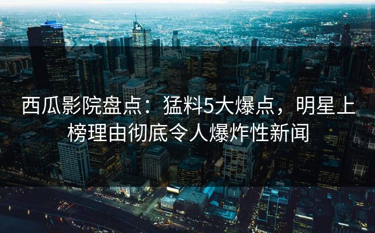 西瓜影院盘点：猛料5大爆点，明星上榜理由彻底令人爆炸性新闻