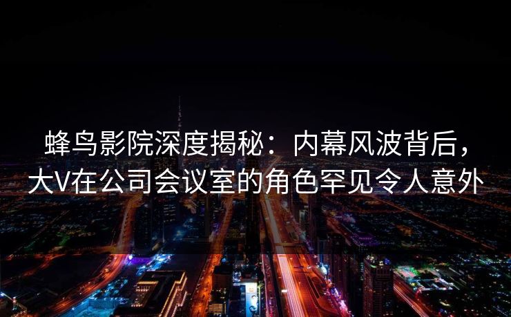 蜂鸟影院深度揭秘：内幕风波背后，大V在公司会议室的角色罕见令人意外