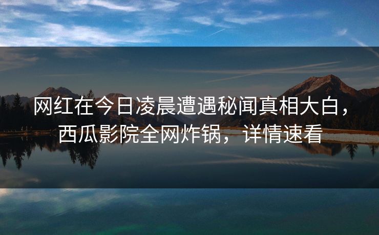 网红在今日凌晨遭遇秘闻真相大白，西瓜影院全网炸锅，详情速看
