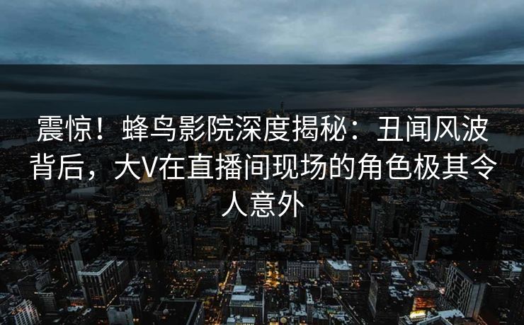 震惊！蜂鸟影院深度揭秘：丑闻风波背后，大V在直播间现场的角色极其令人意外