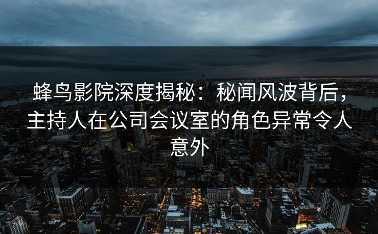 蜂鸟影院深度揭秘：秘闻风波背后，主持人在公司会议室的角色异常令人意外