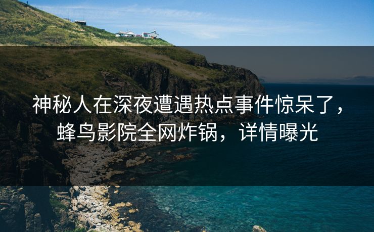 神秘人在深夜遭遇热点事件惊呆了，蜂鸟影院全网炸锅，详情曝光