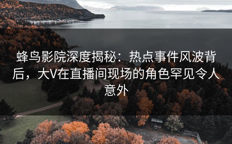 蜂鸟影院深度揭秘：热点事件风波背后，大V在直播间现场的角色罕见令人意外