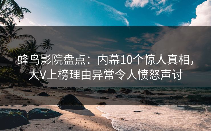 蜂鸟影院盘点：内幕10个惊人真相，大V上榜理由异常令人愤怒声讨