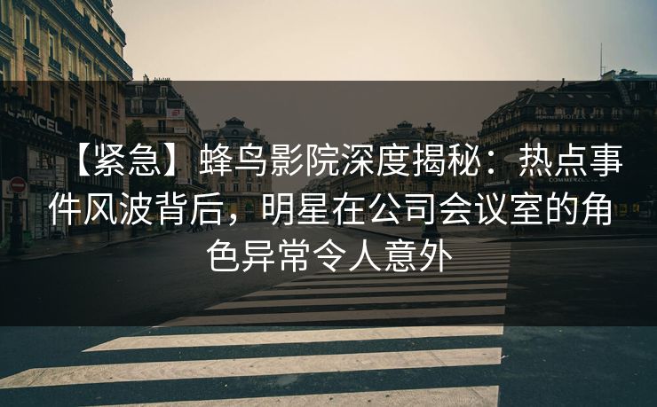 【紧急】蜂鸟影院深度揭秘：热点事件风波背后，明星在公司会议室的角色异常令人意外