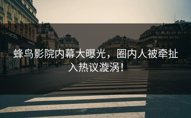 蜂鸟影院内幕大曝光，圈内人被牵扯入热议漩涡！