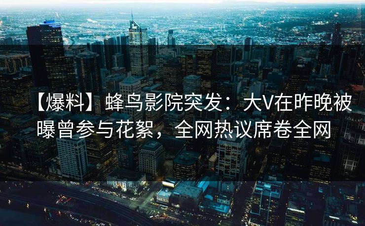 【爆料】蜂鸟影院突发：大V在昨晚被曝曾参与花絮，全网热议席卷全网