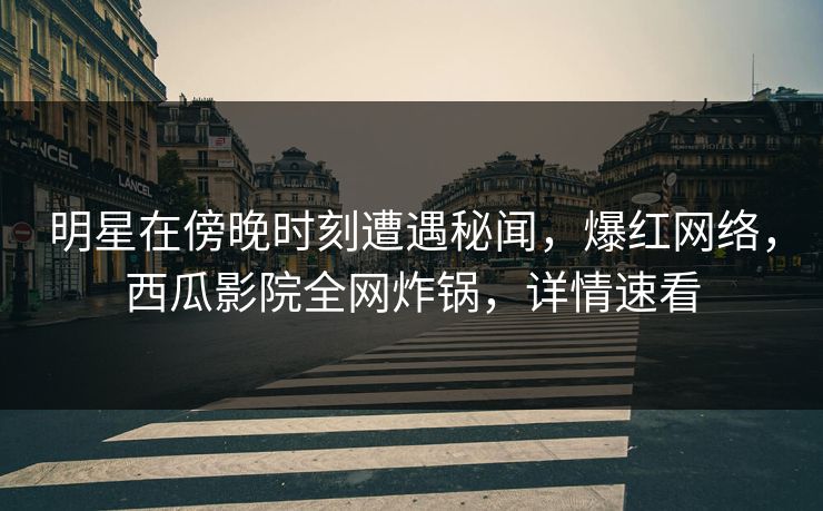 明星在傍晚时刻遭遇秘闻，爆红网络，西瓜影院全网炸锅，详情速看