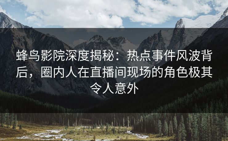 蜂鸟影院深度揭秘：热点事件风波背后，圈内人在直播间现场的角色极其令人意外