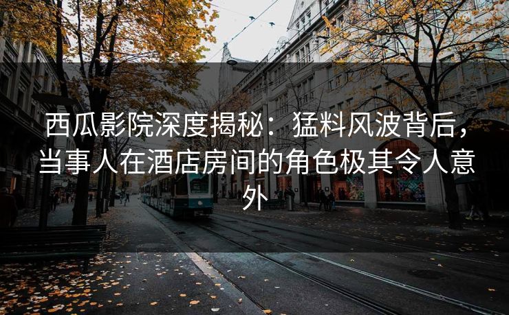 西瓜影院深度揭秘：猛料风波背后，当事人在酒店房间的角色极其令人意外