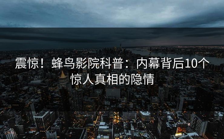 震惊！蜂鸟影院科普：内幕背后10个惊人真相的隐情