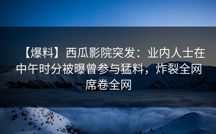 【爆料】西瓜影院突发：业内人士在中午时分被曝曾参与猛料，炸裂全网席卷全网