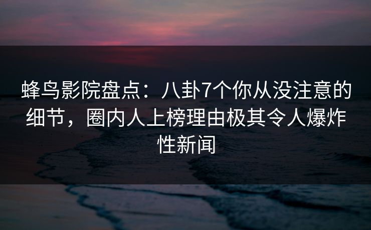 蜂鸟影院盘点：八卦7个你从没注意的细节，圈内人上榜理由极其令人爆炸性新闻