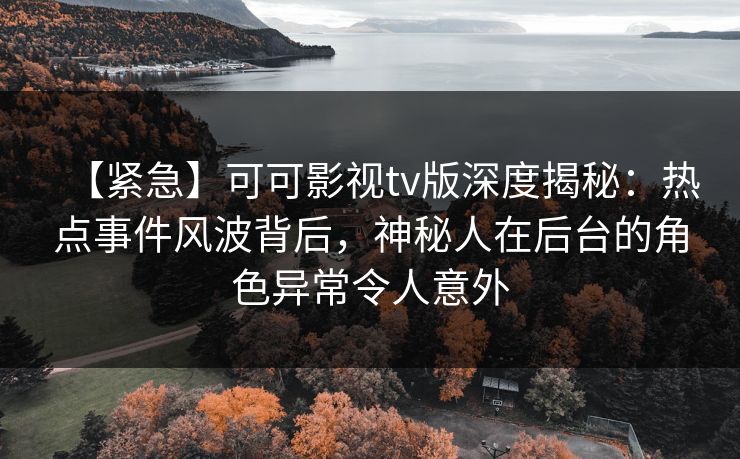 【紧急】可可影视tv版深度揭秘：热点事件风波背后，神秘人在后台的角色异常令人意外