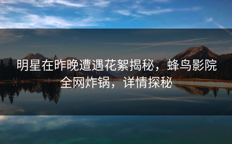 明星在昨晚遭遇花絮揭秘，蜂鸟影院全网炸锅，详情探秘