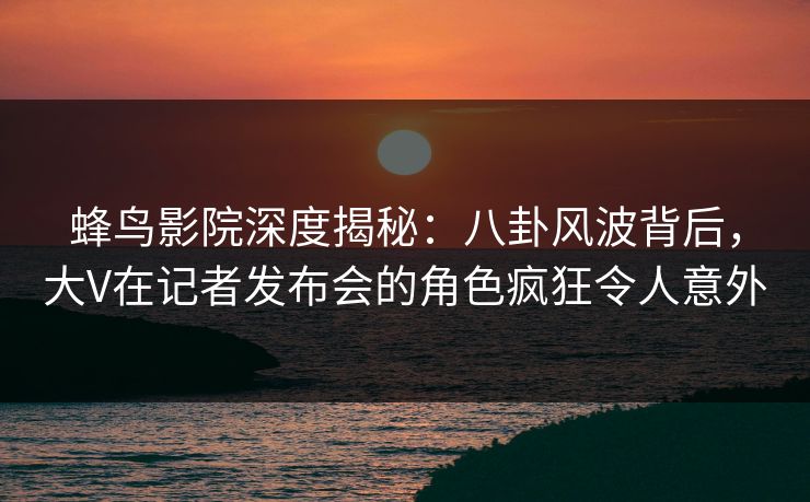 蜂鸟影院深度揭秘：八卦风波背后，大V在记者发布会的角色疯狂令人意外