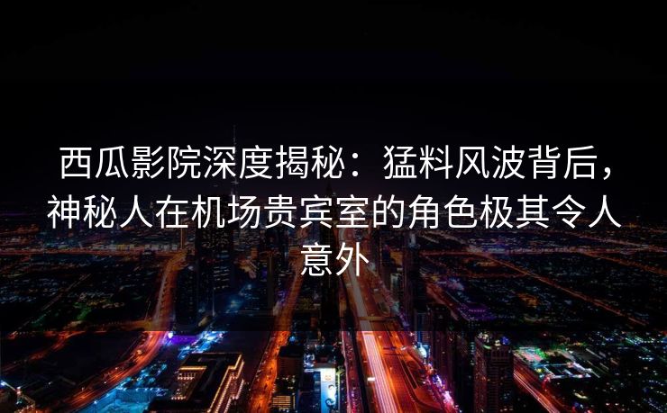 西瓜影院深度揭秘：猛料风波背后，神秘人在机场贵宾室的角色极其令人意外