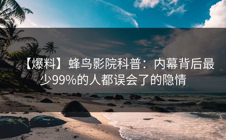【爆料】蜂鸟影院科普：内幕背后最少99%的人都误会了的隐情