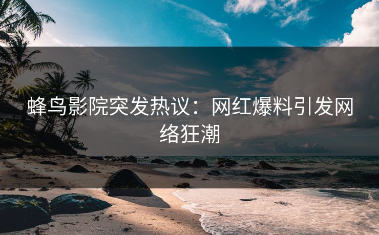 蜂鸟影院突发热议：网红爆料引发网络狂潮