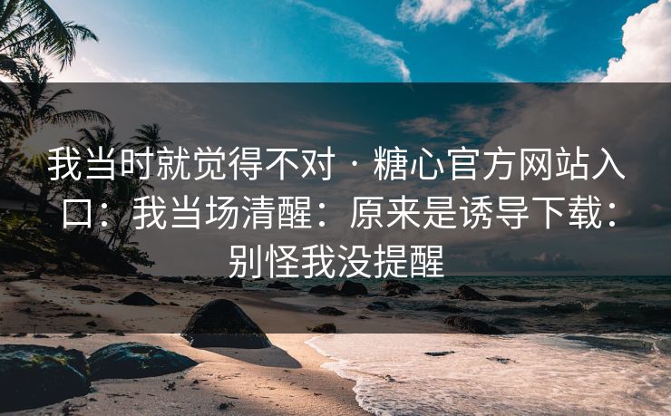 我当时就觉得不对 · 糖心官方网站入口：我当场清醒：原来是诱导下载：别怪我没提醒