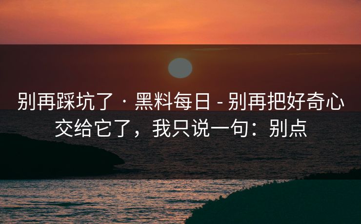 别再踩坑了 · 黑料每日 - 别再把好奇心交给它了，我只说一句：别点