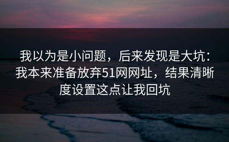 我以为是小问题,后来发现是大坑:我本来准备放弃51网网址,结果清晰度设置这点让我回坑 我以为是小问题,后来发现是大坑:我本来准备放弃51网网址,结果清晰度设置这点让我回坑