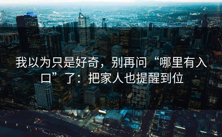 我以为只是好奇,别再问“哪里有入口”了:把家人也提醒到位 我以为只是好奇,别再问“哪里有入口”了:把家人也提醒到位