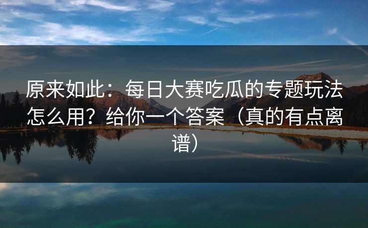 原来如此：每日大赛吃瓜的专题玩法怎么用？给你一个答案（真的有点离谱）