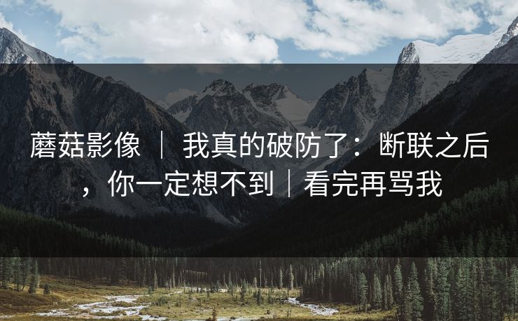 蘑菇影像 | 我真的破防了:断联之后,你一定想不到|看完再骂我 蘑菇影像 | 我真的破防了:断联之后,你一定想不到|看完再骂我