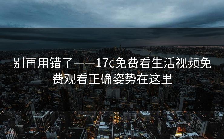 别再用错了——17c免费看生活视频免费观看正确姿势在这里