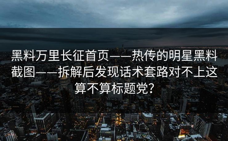 黑料万里长征首页——热传的明星黑料截图——拆解后发现话术套路对不上这算不算标题党？