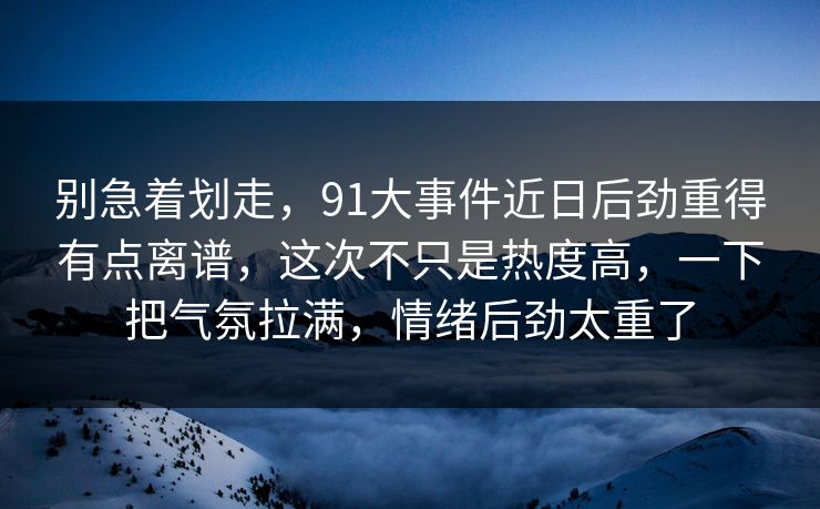 别急着划走，91大事件近日后劲重得有点离谱，这次不只是热度高，一下把气氛拉满，情绪后劲太重了