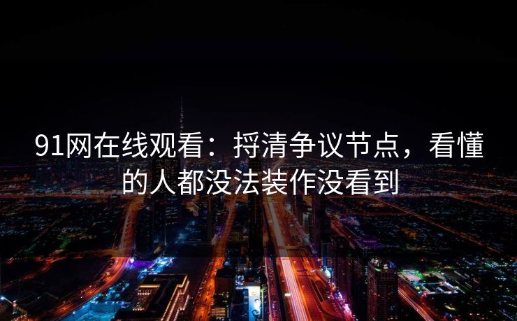 91网在线观看：捋清争议节点，看懂的人都没法装作没看到
