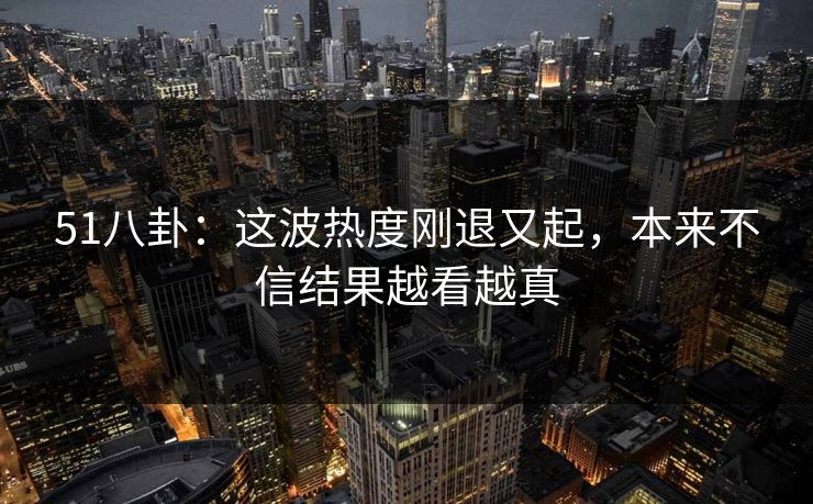 51八卦：这波热度刚退又起，本来不信结果越看越真