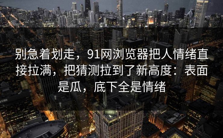 别急着划走，91网浏览器把人情绪直接拉满，把猜测拉到了新高度：表面是瓜，底下全是情绪
