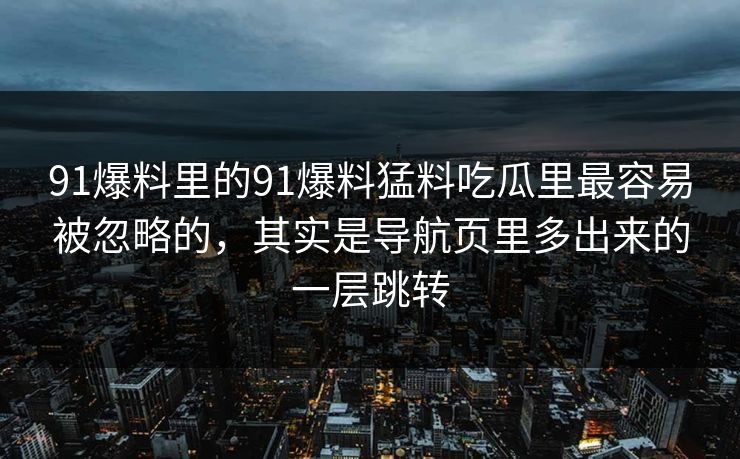 91爆料里的91爆料猛料吃瓜里最容易被忽略的，其实是导航页里多出来的一层跳转