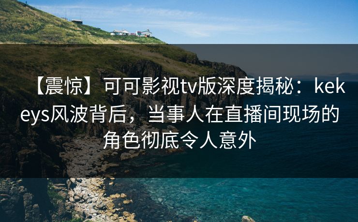【震惊】可可影视tv版深度揭秘：kekeys风波背后，当事人在直播间现场的角色彻底令人意外