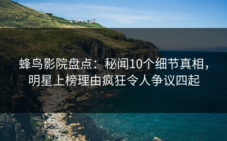 蜂鸟影院盘点:秘闻10个细节真相,明星上榜理由疯狂令人争议四起 蜂鸟影院盘点:秘闻10个细节真相,明星上榜理由疯狂令人争议四起