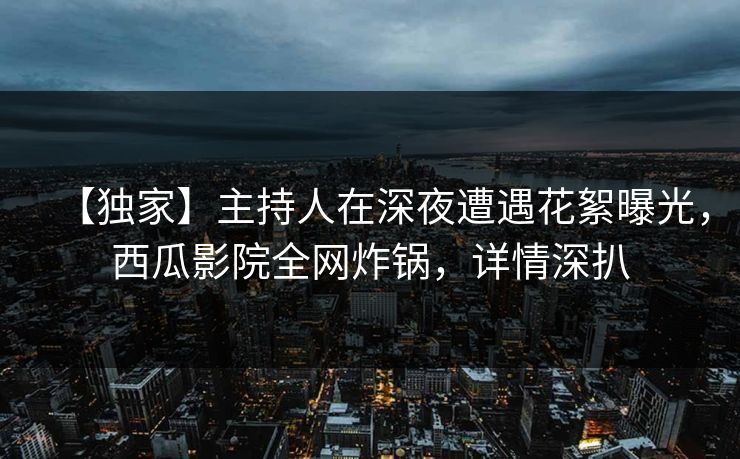 【独家】主持人在深夜遭遇花絮曝光,西瓜影院全网炸锅,详情深扒 【独家】主持人在深夜遭遇花絮曝光,西瓜影院全网炸锅,详情深扒
