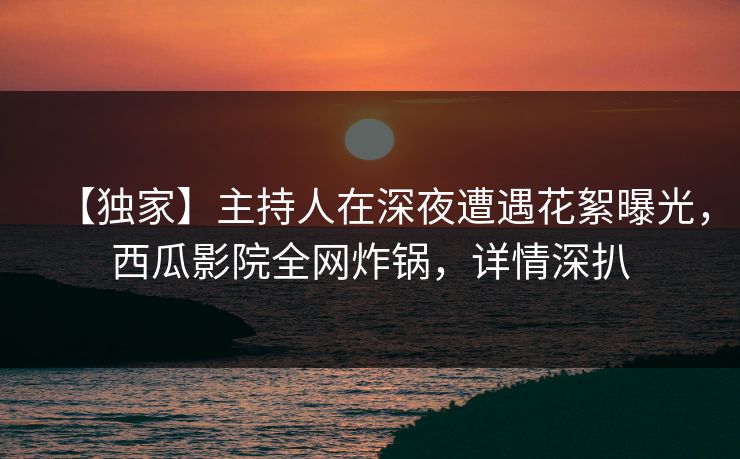 【独家】主持人在深夜遭遇花絮曝光,西瓜影院全网炸锅,详情深扒 【独家】主持人在深夜遭遇花絮曝光,西瓜影院全网炸锅,详情深扒