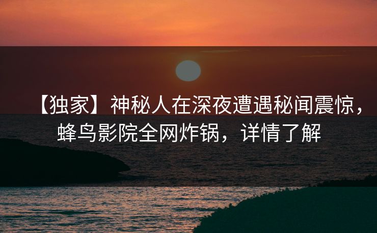 【独家】神秘人在深夜遭遇秘闻震惊,蜂鸟影院全网炸锅,详情了解 【独家】神秘人在深夜遭遇秘闻震惊,蜂鸟影院全网炸锅,详情了解