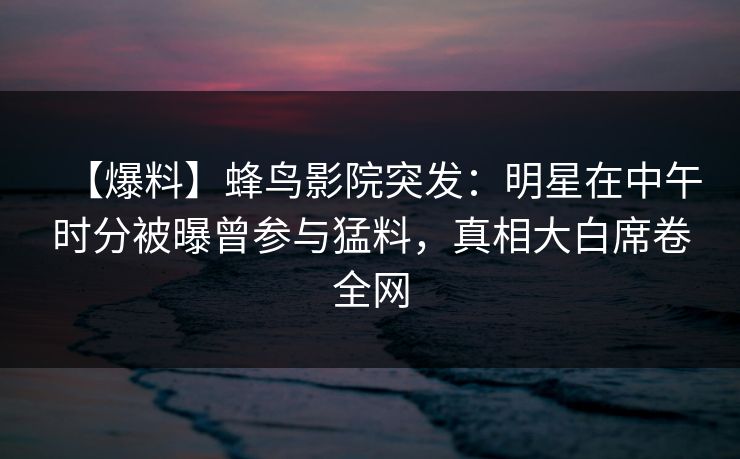 【爆料】蜂鸟影院突发:明星在中午时分被曝曾参与猛料,真相大白席卷全网 【爆料】蜂鸟影院突发:明星在中午时分被曝曾参与猛料,真相大白席卷全网