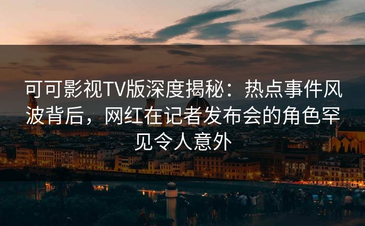 可可影视TV版深度揭秘:热点事件风波背后,网红在记者发布会的角色罕见令人意外 可可影视TV版深度揭秘:热点事件风波背后,网红在记者发布会的角色罕见令人意外