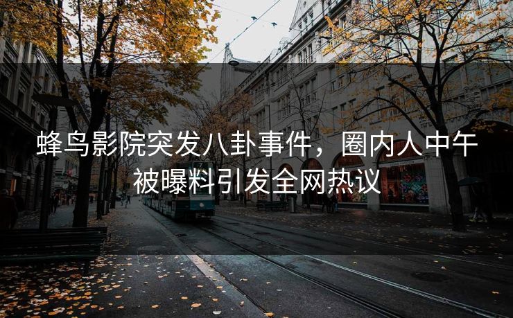 蜂鸟影院突发八卦事件,圈内人中午被曝料引发全网热议 蜂鸟影院突发八卦事件,圈内人中午被曝料引发全网热议
